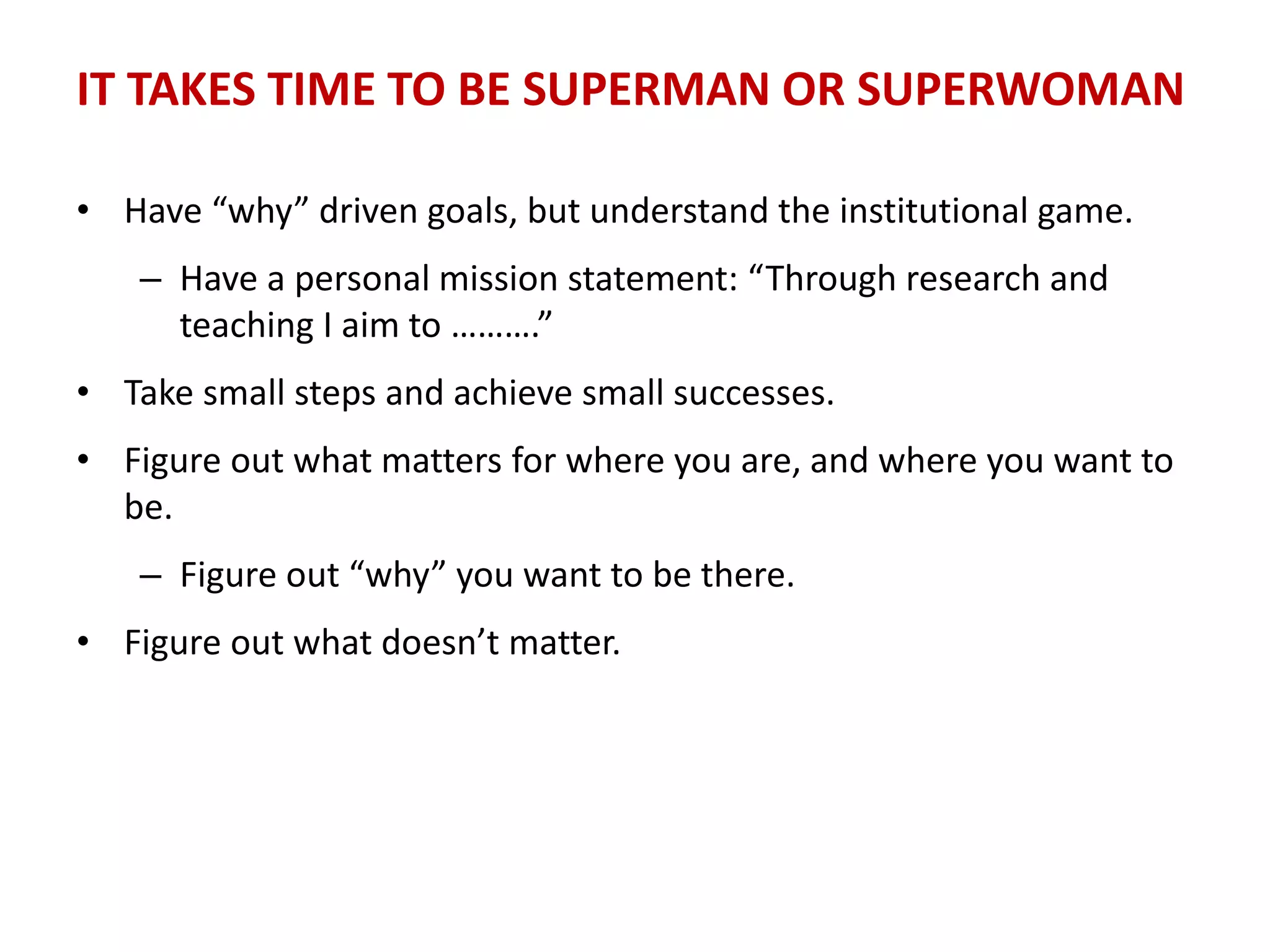 IT TAKES TIME TO BE SUPERMAN OR SUPERWOMAN
• Have “why” driven goals, but understand the institutional game.
– Have a personal mission statement: “Through research and
teaching I aim to ……….”
• Take small steps and achieve small successes.
• Figure out what matters for where you are, and where you want to
be.
– Figure out “why” you want to be there.
• Figure out what doesn’t matter.
 