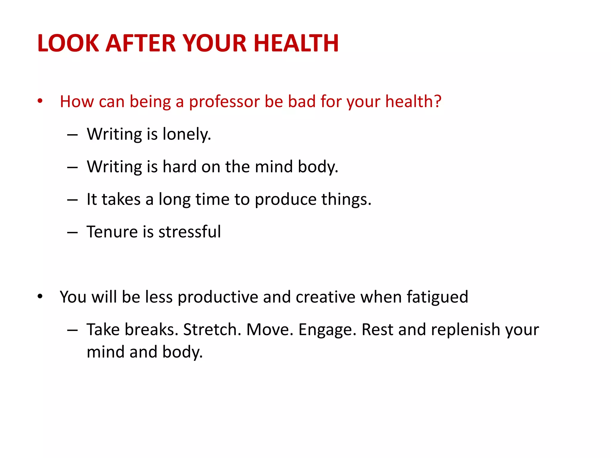 LOOK AFTER YOUR HEALTH
• How can being a professor be bad for your health?
– Writing is lonely.
– Writing is hard on the mind body.
– It takes a long time to produce things.
– Tenure is stressful
• You will be less productive and creative when fatigued
– Take breaks. Stretch. Move. Engage. Rest and replenish your
mind and body.
 