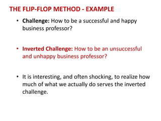 THE FLIP-FLOP METHOD - EXAMPLE
• Challenge: How to be a successful and happy
business professor?
• Inverted Challenge: How to be an unsuccessful
and unhappy business professor?
• It is interesting, and often shocking, to realize how
much of what we actually do serves the inverted
challenge.
 