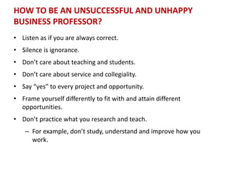 HOW TO BE AN UNSUCCESSFUL AND UNHAPPY
BUSINESS PROFESSOR?
• Listen as if you are always correct.
• Silence is ignorance.
• Don’t care about teaching and students.
• Don’t care about service and collegiality.
• Say “yes” to every project and opportunity.
• Frame yourself differently to fit with and attain different
opportunities.
• Don’t practice what you research and teach.
– For example, don’t study, understand and improve how you
work.
 