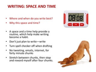 WRITING: SPACE AND TIME
• Where and when do you write best?
• Why this space and time?
• A space and a time help provide a
routine, which help make writing
become a habit.
• Don't just plan to write—write
• Turn spell checker off when drafting
• No tweeting, emails, internet, for
forty minute chunks
• Stretch between chunks, then stop
and reward myself after four chunks.
 