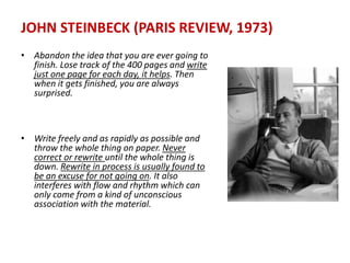 JOHN STEINBECK (PARIS REVIEW, 1973)
• Abandon the idea that you are ever going to
finish. Lose track of the 400 pages and write
just one page for each day, it helps. Then
when it gets finished, you are always
surprised.
• Write freely and as rapidly as possible and
throw the whole thing on paper. Never
correct or rewrite until the whole thing is
down. Rewrite in process is usually found to
be an excuse for not going on. It also
interferes with flow and rhythm which can
only come from a kind of unconscious
association with the material.
 
