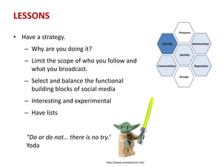 LESSONS
• Have a strategy.
– Why are you doing it?
– Limit the scope of who you follow and
what you broadcast.
– Select and balance the functional
building blocks of social media
– Interesting and experimental
– Have lists
“Do or do not… there is no try.”
Yoda
http://www.onetwobrick.net/
 