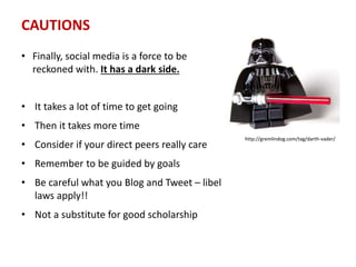 CAUTIONS
• It takes a lot of time to get going
• Then it takes more time
• Consider if your direct peers really care
• Remember to be guided by goals
• Be careful what you Blog and Tweet – libel
laws apply!!
• Not a substitute for good scholarship
• Finally, social media is a force to be
reckoned with. It has a dark side.
http://gremlindog.com/tag/darth-vader/
 