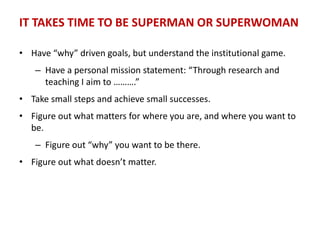 IT TAKES TIME TO BE SUPERMAN OR SUPERWOMAN
• Have “why” driven goals, but understand the institutional game.
– Have a personal mission statement: “Through research and
teaching I aim to ……….”
• Take small steps and achieve small successes.
• Figure out what matters for where you are, and where you want to
be.
– Figure out “why” you want to be there.
• Figure out what doesn’t matter.
 