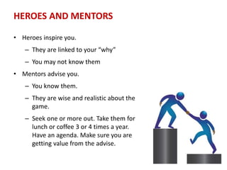 HEROES AND MENTORS
• Heroes inspire you.
– They are linked to your “why”
– You may not know them
• Mentors advise you.
– You know them.
– They are wise and realistic about the
game.
– Seek one or more out. Take them for
lunch or coffee 3 or 4 times a year.
Have an agenda. Make sure you are
getting value from the advise.
 