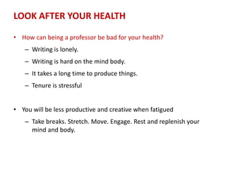 LOOK AFTER YOUR HEALTH
• How can being a professor be bad for your health?
– Writing is lonely.
– Writing is hard on the mind body.
– It takes a long time to produce things.
– Tenure is stressful
• You will be less productive and creative when fatigued
– Take breaks. Stretch. Move. Engage. Rest and replenish your
mind and body.
 