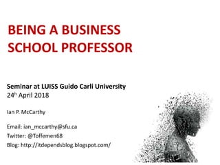 BEING A BUSINESS
SCHOOL PROFESSOR
Seminar at LUISS Guido Carli University
24h April 2018
Ian P. McCarthy
Email: ian_mccarthy@sfu.ca
Twitter: @Toffemen68
Blog: http://itdependsblog.blogspot.com/
 