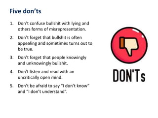 1. Don’t confuse bullshit with lying and
others forms of misrepresentation.
2. Don’t forget that bullshit is often
appealing and sometimes turns out to
be true.
3. Don’t forget that people knowingly
and unknowingly bullshit.
4. Don't listen and read with an
uncritically open mind.
5. Don’t be afraid to say “I don’t know”
and “I don’t understand”.
Five don’ts
 