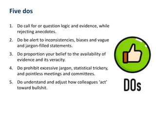 1. Do call for or question logic and evidence, while
rejecting anecdotes.
2. Do be alert to inconsistencies, biases and vague
and jargon-filled statements.
3. Do proportion your belief to the availability of
evidence and its veracity.
4. Do prohibit excessive jargon, statistical trickery,
and pointless meetings and committees.
5. Do understand and adjust how colleagues ‘act’
toward bullshit.
Five dos
 