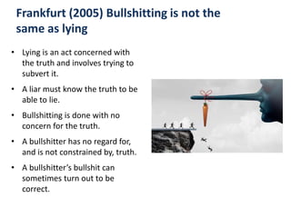 Frankfurt (2005) Bullshitting is not the
same as lying
• Lying is an act concerned with
the truth and involves trying to
subvert it.
• A liar must know the truth to be
able to lie.
• Bullshitting is done with no
concern for the truth.
• A bullshitter has no regard for,
and is not constrained by, truth.
• A bullshitter’s bullshit can
sometimes turn out to be
correct.
 
