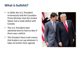 What is bullshit?
• In 2018, the U.S. President
erroneously told the Canadian
Prime Minister that the United
States had a trade deficit with
Canada.
• The U.S. President later
admitted that he had no idea if
there was a deficit.
• This freedom from truth means
that leaders can say whatever it
takes to further their agenda
 