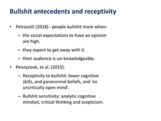Bullshit antecedents and receptivity
• Petrocelli (2018) - people bullshit more when:
– the social expectations to have an opinion
are high.
– they expect to get away with it.
– their audience is un-knowledgeable.
• Pennycook, et al. (2015):
– Receptivity to bullshit: lower cognitive
skills, and paranormal beliefs, and ‘an
uncritically open mind’.
– Bullshit sensitivity: analytic cognitive
mindset, critical thinking and scepticism.
 