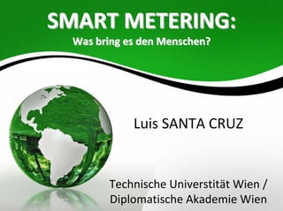 SMART METERING:
  Was bring es den Menschen?




             Luis SANTA CRUZ


        Technische Universtität Wien / 
        Diplomatische Akademie Wien
 