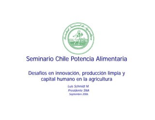 Seminario Chile Potencia Alimentaria

Desafíos en innovación, producción limpia y
     capital humano en la agricultura
                 Luis Schmidt M.
                 Presidente SNA
                  Septiembre 2006
 