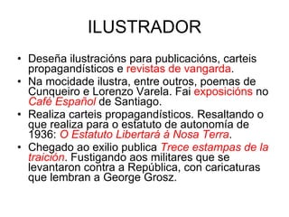 ILUSTRADOR Deseña ilustracións para publicacións, carteis propagandísticos e  revistas de vangarda . Na mocidade ilustra, entre outros, poemas de Cunqueiro e Lorenzo Varela. Fai  exposicións  no  Café Español   de Santiago. Realiza carteis propagandísticos. Resaltando o que realiza para o estatuto de autonomía de 1936:  O Estatuto Libertará á Nosa Terra . Chegado ao exilio publica  Trece estampas de la traición . Fustigando aos militares que se levantaron contra a República, con caricaturas que lembran a George Grosz. 