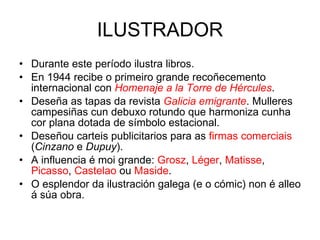 ILUSTRADOR Durante este período ilustra libros. En 1944 recibe o primeiro grande recoñecemento internacional con  Homenaje a la Torre de Hércules . Deseña as tapas da revista  Galicia emigrante . Mulleres campesiñas cun debuxo rotundo que harmoniza cunha cor plana dotada de símbolo estacional. Deseñou carteis publicitarios para as  firmas comerciais  ( Cinzano  e  Dupuy ). A influencia é moi grande:  Grosz ,  Léger ,  Matisse ,  Picasso ,  Castelao  ou  Maside . O esplendor da ilustración galega (e o cómic) non é alleo á súa obra. 