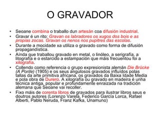 O GRAVADOR Seoane  combina  o traballo dun  artesán  coa  difusión industrial . Gravar é un rito:  Gravan os labradores os xugos dos bois e as propias zocas. Gravan os nenos nos pupitres das escolas . Durante a mocidade xa utiliza o gravado como forma de difusión propagandística. Aínda que traballou gravado en metal, o linóleo, a serigrafía, a litografía e o estarcido a estampación que máis frecuentou foi a  xilografía . Collendo como referencia o grupo expresionista alemán  Die Brücke  (A Ponte)  (1905) e os seus angulosos gravados influídos polas tallas da arte primitiva africana, os gravados da Baixa Idade Media e pola obra de  Durero . A xilografía ou gravado en madeira é unha técnica antiga, popular e profundamente enraizada na tradición alemana que Seoane vai recoller. Fixo máis de  corenta libros  de gravados para ilustrar libros seus e doutros autores (Lorenzo Varela, Federico García Lorca, Rafael Alberti, Pablo Neruda, Franz Kafka, Unamuno) 