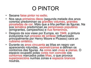 O PINTOR Seoane  faise pintor no exilio . Nos seus  primeiros óleos  (segunda metade dos anos corenta) predominan os  grandes volumes ,  grandes pinceladas de cor . Máis que a liña perfilan as figuras. Na súa  temática  predominan as  personaxes populares  (emigrantes, campesiños) e  nus femeninos . Despois da súa viaxe por Europa, en  1949 , a pintura evoluciona nun  proceso de síntese  (influenciado principalmente por Henry Moore e Picasso) cara un  cubismo sintético . Durante os  anos cincuenta  as liñas en negro van aparecendo rotundas,  xeometrízanse  e definen os contornos das figuras. As  cores  son  vivas  e  planas . O espacio ocupado polas  cores non coincide  cos  contornos  marcados polas  liñas , o que provoca  superposicións  nunhas zonas e  espazos brancos  noutras. 