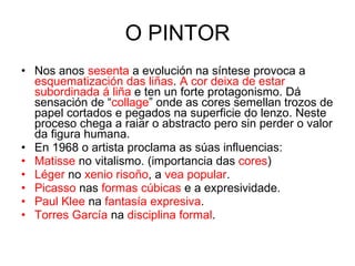 O PINTOR Nos anos  sesenta  a evolución na síntese provoca a  esquematización das liñas .  A cor deixa de estar subordinada á liña  e ten un forte protagonismo. Dá sensación de “ collage ” onde as cores semellan trozos de papel cortados e pegados na superficie do lenzo. Neste proceso chega a raiar o abstracto pero sin perder o valor da figura humana. En 1968 o artista proclama as súas influencias: Matisse  no vitalismo. (importancia das  cores ) Léger  no  xenio risoño , a  vea popular . Picasso  nas  formas cúbicas  e a expresividade. Paul Klee  na  fantasía expresiva . Torres García  na  disciplina formal . 