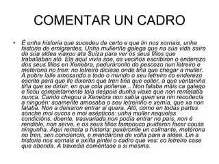 COMENTAR UN CADRO É unha historia que sucedeu de certo e que lin nos xornais, unha historia de emigrantes. Unha mulleriña galega que na súa vida saíra da súa aldea viaxou ata Suíza para ver ós seus fillos que traballaban aló. Ela aquí vivía soa, os veciños escribiron o enderezo dos seus fillos en Xenebra, peduráronllo do pescozo nun letreiro e metérona no tren: no letreiro dicíase onde tiña que chegar a muller. A pobre íalle amosando a todo o mundo o seu letreiro co enderezo escrito para que lle dixeran que tren tiña que coller, a que ventaniña tiña que se dirixir, en que cola poñerse... Non falaba máis ca galego e ficou completamente tola despois dunha viaxe que non remataba nunca. Cando chegou a Xenebra non sabía quen era nin recoñecía a ninguén: soamente amosaba o seu letreiriño e xemía, que xa non falaba. Non a deixaron entrar si quera. Aló, como en todas partes sonche moi cucos e moi asépticos: unha muller naquelas condicións, doente, trasvariada non podía entrar no país, non é rendible, non serve, e os seus fillos tampouco puideron facer cousa ningunha. Aquí remata a historia: puxéronlle un calmante, metérona no tren, sen conciencia, e mandárona de volta para a aldea. Lin a historia nos xornais e axiña pintei o cadro que ves: co letreiro case que abonda. A traxedia coméntase a si mesma. 
