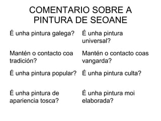 COMENTARIO SOBRE A PINTURA DE SEOANE É unha pintura moi elaborada? É unha pintura de apariencia tosca? É unha pintura culta? É unha pintura popular? Mantén o contacto coas vangarda? Mantén o contacto coa tradición? É unha pintura universal? É unha pintura galega? 