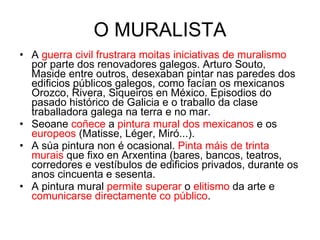 O MURALISTA A  guerra civil frustrara moitas iniciativas de muralismo  por parte dos renovadores galegos. Arturo Souto, Maside entre outros, desexaban pintar nas paredes dos edificios públicos galegos, como facían os mexicanos Orozco, Rivera, Siqueiros en México. Episodios do pasado histórico de Galicia e o traballo da clase traballadora galega na terra e no mar. Seoane  coñece  a  pintura mural dos mexicanos  e os  europeos  (Matisse, Léger, Miró...). A súa pintura non é ocasional.  Pinta máis de trinta murais  que fixo en Arxentina (bares, bancos, teatros, corredores e vestíbulos de edificios privados, durante os anos cincuenta e sesenta. A pintura mural  permite superar  o  elitismo  da arte e  comunicarse directamente co público . 