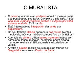 O MURALISTA O  pintor  que sobe a un  andamio  non é o mesmo home que pechado no seu taller. Completa a súa vida. A súa  vida será verdadeiramente pública e xulgada por unha extensa maioría . Está na  rúa . Está interesado na  integración  das  artes  e a  arquitectura . Co seu traballo  Galicia  aparecerá  nos muros  (xentes medievais, músicos, labores campesiños e mariñeiros). Ademais da  pintura  utiliza  outros materiais  industriais: porcelana, lousa, mosaico, cerámica, pedra picada, mármore, resinas sintéticas, metais recortados ou vitrais. Á volta a  Galicia  realiza dous murais na fábrica de  Sargadelos  e outro no  Castro de Sada . 