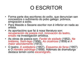 O ESCRITOR Forma parte dos escritores do exilio, que denuncian sen concesións o sufrimento do pobo galego: pobreza, emigración e exilio. Para Maside o Seoane escritor non é inferior en nada ao artista. As aportacións que fai á nosa literatura son:  recuperación da poesía civil ,  innovación do teatro ,  ensaio  na investigación artística. As obras de poesía son:  Fardel de eisilado   (1952),  Na brétema ,  Sant-Iago   (1956),  As cicatrices   (1959) e  A maior abondamento   (1972). O teatro:  A soldadeira   (1957),  Esquema da farsa   (1957) e  O  irlandés astrólogo   (1959). Ademais de dramaturgo destaca temén como  escenógrafo .  