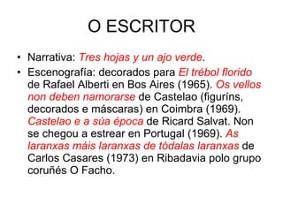 O ESCRITOR Narrativa:  Tres hojas y un ajo verde . Escenografía: decorados para  El trébol florido   de Rafael Alberti en Bos Aires (1965).  Os vellos non deben namorarse   de Castelao (figuríns, decorados e máscaras) en Coimbra (1969).  Castelao e a súa época  de Ricard Salvat. Non se chegou a estrear en Portugal (1969).  As laranxas máis laranxas de tódalas laranxas   de Carlos Casares (1973) en Ribadavia polo grupo coruñés O Facho. 