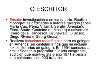 O ESCRITOR Ensaio : investigación e crítica da arte. Realiza monografías dedicadas a autores galegos (Xosé María Cao, Pérez Villamil, Serafín Avendaño, Eiroa, Souto, Castelao ou Maside) e universais (Piero della Francesca, Grünewald, O Bosco, Diego Rivera e Georg Grosz) Realizou  locucións radiofónicas  para os galegos en América (en castelán aínda que se incluían textos literarios en galego). En 1954 comezou a emitir Seoane o programa “Galicia emigrante”, audición que mantivo ata o ano 1971 e para a que colaborou con 900 traballos. 