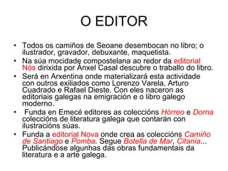 O EDITOR Todos os camiños de Seoane desembocan no libro; o ilustrador, gravador, debuxante, maquetista. Na súa mocidade compostelana ao redor da  editorial Nós  dirixida por Ánxel Casal descubre o traballo do libro. Será en Arxentina onde materializará esta actividade con outros exiliados como Lorenzo Varela, Arturo Cuadrado e Rafael Dieste. Con eles naceron as editoriais galegas na emigración e o libro galego moderno. Funda en Emecé editores as coleccións  Hórreo  e  Dorna  coleccións de literatura galega que contarán con ilustracións súas. Funda a  editorial Nova  onde crea as coleccións  Camiño de Santiago  e  Pomba .  Segue  Botella de Mar ,  Citania ... Publicándose algunhas das obras fundamentais da literatura e a arte galega. 