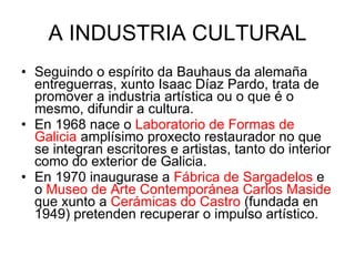 A INDUSTRIA CULTURAL Seguindo o espírito da Bauhaus da alemaña entreguerras, xunto Isaac Díaz Pardo, trata de promover a industria artística ou o que é o mesmo, difundir a cultura. En 1968 nace o  Laboratorio de Formas de Galicia  amplísimo proxecto restaurador no que se integran escritores e artistas, tanto do interior como do exterior de Galicia. En 1970 inaugurase a  Fábrica de Sargadelos  e o  Museo de Arte Contemporánea Carlos Maside  que xunto a  Cerámicas do Castro  (fundada en 1949) pretenden recuperar o impulso artístico.  