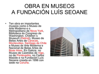 OBRA EN MUSEOS A FUNDACIÓN LUÍS SEOANE Ten obra en importantes museos como o Museo de Arte Moderna e o Metropolitano de  Nova York , Biblioteca do Congreso de Washington, Children´s Museum ( Detroit ), Museo de Belas Artes de  Caracas ,  Montevideo ,  Santiago de Chile  e Museo de Arte Moderna e Nacional de Belas Artes de  Boas Aires . En Galicia, no Museo de Castrelos de  Vigo , no de  Pontevedra , no Carlos Maside e na Fundación Luís Seoane creada en 1996 con sede na  Coruña . 