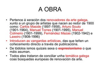 A OBRA Pertence á xeración dos  renovadores da arte galega , xunto a un grupo de artistas que nacen ao redor de 1900 como:  Carlos Maside  (1897-1958),  Arturo Souto  (1901-1964),  Manuel Torres  (1901-1995),  Manuel Colmeiro  (1901-1999),  Fernández Mazas  (1902-1942) e  Laxeiro  (1908-1996) Introducen as vangardas artísticas , das que teñen un coñecemento directo a través de publicacións. De tódolos ismos quizais sexa o  expresionismo  o que máis asuman. Todos eles trataron de conciliar unha  temática galega  coas búsquedas europeas de renovación da arte. 