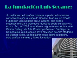 La fundación Luis Seoane:
A mediados de los años noventa, a partir de los fondos
conservados por la viuda de Seoane, Maruxa, se creó la
Fundación Luis Seoane en La Coruña, que desde
entonces realiza y promueve muestras sobre su obra y su
época. Así, en 2003 se realizó una gran retrospectiva en el
Centro Gallego de Arte Contemporáneo en Santiago de
Compostela, que luego se llevó al Museo de Arte Moderno
de Buenos Aires. Se realizaron otras sobre su pintura,
obra gráfica, carteles y libros ilustrados.
 
