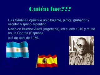 Quién fue???
Luis Seoane López fue un dibujante, pintor, grabador y
escritor hispano argentino.
Nació en Buenos Aires (Argentina), en el año 1910 y murió
en La Coruña (España),
el 5 de abril de 1979.
 