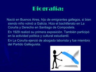 Biografía:
Nació en Buenos Aires, hijo de emigrantes gallegos, si bien
 siendo niño volvió a Galicia. Hizo el bachillerato en La
 Coruña y Derecho en Santiago de Compostela.
En 1929 realizó su primera exposición. También participó
 en la actividad política y cultural estudiantil.
En La Coruña ejerció de abogado laborista y fue miembro
 del Partido Galleguista.
 