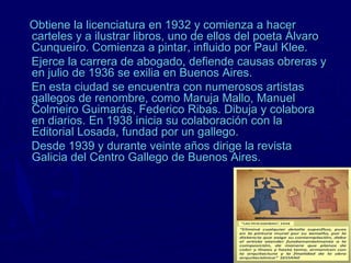 Obtiene la licenciatura en 1932 y comienza a hacer
carteles y a ilustrar libros, uno de ellos del poeta Álvaro
Cunqueiro. Comienza a pintar, influido por Paul Klee.
Ejerce la carrera de abogado, defiende causas obreras y
en julio de 1936 se exilia en Buenos Aires.
En esta ciudad se encuentra con numerosos artistas
gallegos de renombre, como Maruja Mallo, Manuel
Colmeiro Guimarás, Federico Ribas. Dibuja y colabora
en diarios. En 1938 inicia su colaboración con la
Editorial Losada, fundad por un gallego.
Desde 1939 y durante veinte años dirige la revista
Galicia del Centro Gallego de Buenos Aires.
 