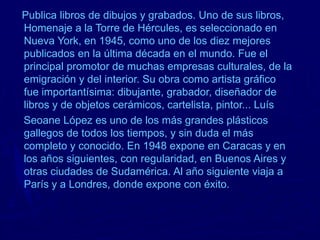 Publica libros de dibujos y grabados. Uno de sus libros,
Homenaje a la Torre de Hércules, es seleccionado en
Nueva York, en 1945, como uno de los diez mejores
publicados en la última década en el mundo. Fue el
principal promotor de muchas empresas culturales, de la
emigración y del interior. Su obra como artista gráfico
fue importantísima: dibujante, grabador, diseñador de
libros y de objetos cerámicos, cartelista, pintor... Luís
Seoane López es uno de los más grandes plásticos
gallegos de todos los tiempos, y sin duda el más
completo y conocido. En 1948 expone en Caracas y en
los años siguientes, con regularidad, en Buenos Aires y
otras ciudades de Sudamérica. Al año siguiente viaja a
París y a Londres, donde expone con éxito.
 