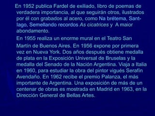 En 1952 publica Fardel de exiliado, libro de poemas de
verdadera importancia, al que seguirán otros, ilustrados
por él con grabados al acero, como Na brétema, Sant-
Iago, Semellando recordos As cicatrices y A maior
abondamento.
En 1955 realiza un enorme mural en el Teatro San
Martín de Buenos Aires. En 1956 expone por primera
vez en Nueva York. Dos años después obtiene medalla
de plata en la Exposición Universal de Bruselas y la
medalla del Senado de la Nación Argentina. Viaja a Italia
en 1960, para estudiar la obra del pintor vigués Serafín
Avendaño. En 1962 recibe el premio Palanza, el más
importante de Argentina. Una exposición de más de un
centenar de obras es mostrada en Madrid en 1963, en la
Dirección General de Bellas Artes.
 