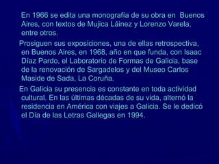 En 1966 se edita una monografía de su obra en Buenos
Aires, con textos de Mujica Láinez y Lorenzo Varela,
entre otros.
Prosiguen sus exposiciones, una de ellas retrospectiva,
en Buenos Aires, en 1968, año en que funda, con Isaac
Díaz Pardo, el Laboratorio de Formas de Galicia, base
de la renovación de Sargadelos y del Museo Carlos
Maside de Sada, La Coruña.
En Galicia su presencia es constante en toda actividad
cultural. En las últimas décadas de su vida, alternó la
residencia en América con viajes a Galicia. Se le dedicó
el Día de las Letras Gallegas en 1994.
 