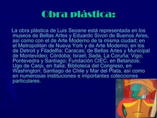 Obra plástica:
La obra plástica de Luis Seoane está representada en los
museos de Bellas Artes y Eduardo Sívori de Buenos Aires,
así como con el de Arte Moderno de la misma ciudad; en
el Metropolitan de Nueva York y de Arte Moderno; en los
de Detroit y Filadelfia; Caracas; de Bellas Artes y Municipal
de Montevideo; Córdoba; Israel; Sada, La Coruña; Vigo;
Pontevedra y Santiago; Fundación CIEC, en Betanzos;
Ugo de Carpi, en Italia; Biblioteca del Congreso, en
Washington; Santiago de Chile y Mar del Plata, así como
en numerosas instituciones e importantes colecciones
particulares.
 