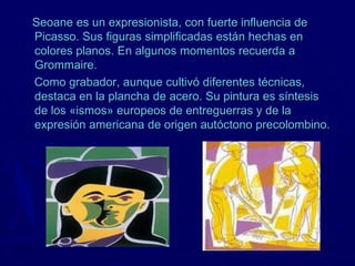 Seoane es un expresionista, con fuerte influencia de
Picasso. Sus figuras simplificadas están hechas en
colores planos. En algunos momentos recuerda a
Grommaire.
Como grabador, aunque cultivó diferentes técnicas,
destaca en la plancha de acero. Su pintura es síntesis
de los «ismos» europeos de entreguerras y de la
expresión americana de origen autóctono precolombino.
 