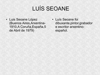 LUÍS SEOANE
●   Luis Seoane López          ●   Luís Seoane foi
    (Buenos Aires,Arxentina-       dibuxante,pintor,grabador
    1910,A Coruña,España,5         e escritor arxentino-
    de Abril de 1979)              español.
 