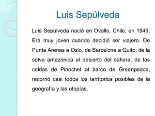 Luis Sepúlveda
Luis Sepúlveda nació en Ovalle, Chile, en 1949.
Era muy joven cuando decidió ser viajero. De
Punta Arenas a Oslo, de Barcelona a Quito, de la
selva amazónica al desierto del sahara, de las
celdas de Pinochet al barco de Greenpeace,
recorrió casi todos los territorios posibles de la
geografía y las utopías.
 