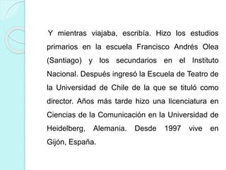 Y mientras viajaba, escribía. Hizo los estudios
primarios en la escuela Francisco Andrés Olea
(Santiago) y los secundarios en el Instituto
Nacional. Después ingresó la Escuela de Teatro de
la Universidad de Chile de la que se tituló como
director. Años más tarde hizo una licenciatura en
Ciencias de la Comunicación en la Universidad de
Heidelberg, Alemania. Desde 1997 vive en
Gijón, España.
 