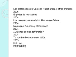 Los calzoncillos de Carolina Huechuraba y otras crónicas
2006
El poder de los sueños
2004
Los peores cuentos de los Hermanos Grimm
2004
Moleskine: Apuntes y Reflexiones
2004
¿Quienes son los terroristas?
2004
Tu nombre flotando en el adiós
2003
Hot Line
2002 (2005)
 