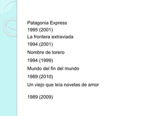 Patagonia Express
1995 (2001)
La frontera extraviada
1994 (2001)
Nombre de torero
1994 (1999)
Mundo del fin del mundo
1989 (2010)
Un viejo que leía novelas de amor
1989 (2009)
 