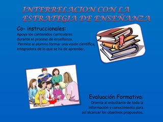 Co- instruccionales: Apoya los contenidos curriculares  durante el proceso de enseñanza. Permite al alumno formar una visión científica,  Integradora de lo que se ha de aprender. Evaluación Formativa: Orienta al estudiante de toda la información y conocimiento para así alcanzar los objetivos propuestos. 